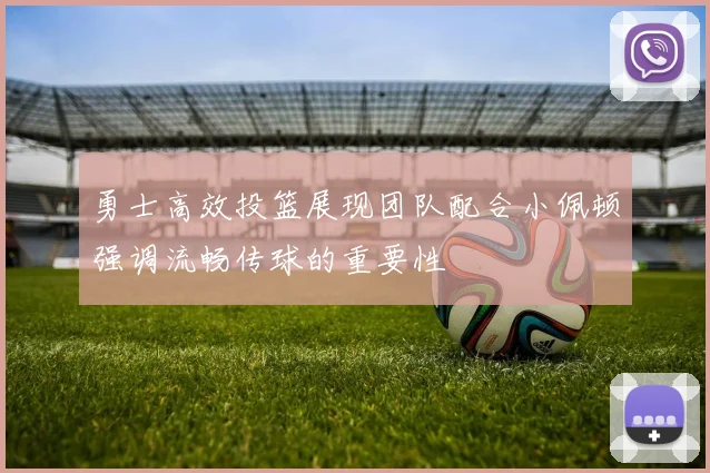 勇士高效投篮展现团队配合小佩顿强调流畅传球的重要性