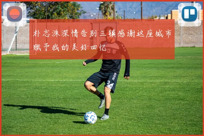 朴志洙深情告别三镇感谢这座城市赋予我的美好回忆