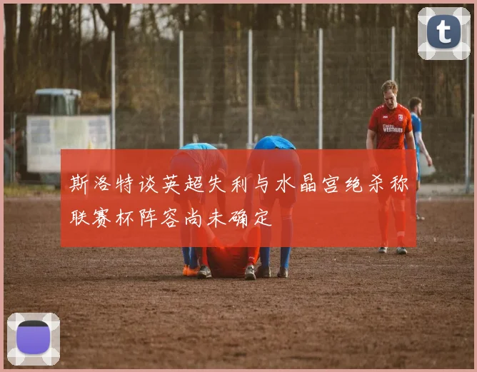 斯洛特谈英超失利与水晶宫绝杀称联赛杯阵容尚未确定