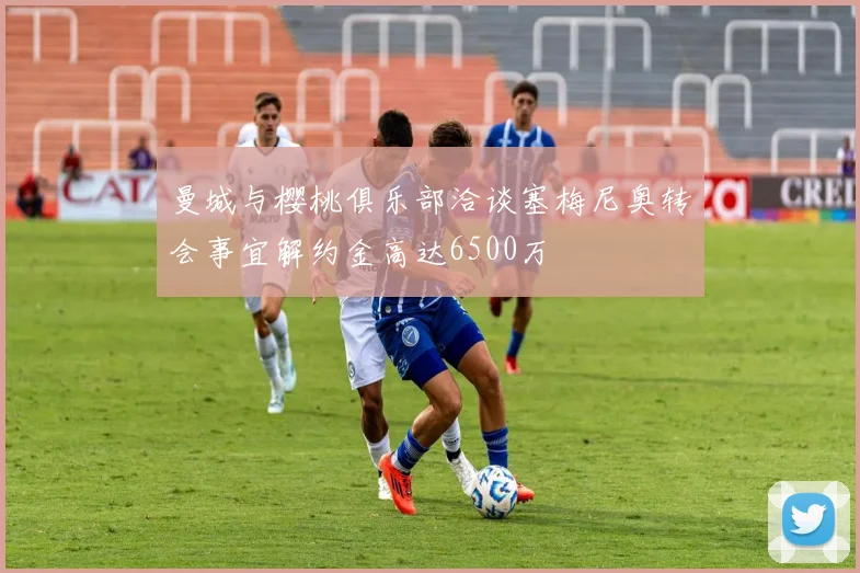 曼城与樱桃俱乐部洽谈塞梅尼奥转会事宜解约金高达6500万