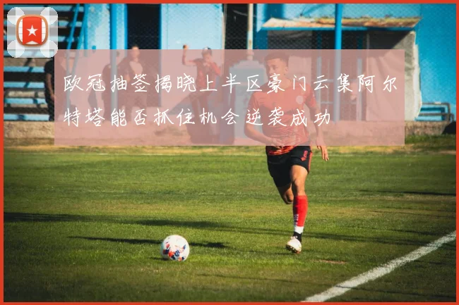 欧冠抽签揭晓上半区豪门云集阿尔特塔能否抓住机会逆袭成功