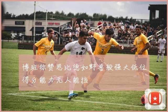 博班称赞恩比德如野兽般强大低位得分能力无人能挡