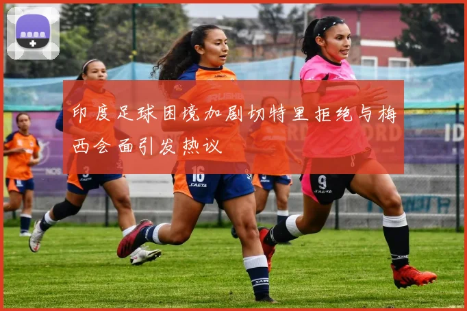 印度足球困境加剧切特里拒绝与梅西会面引发热议
