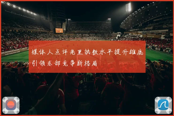 媒体人点评老里执教水平提升雄鹿引领东部竞争新格局