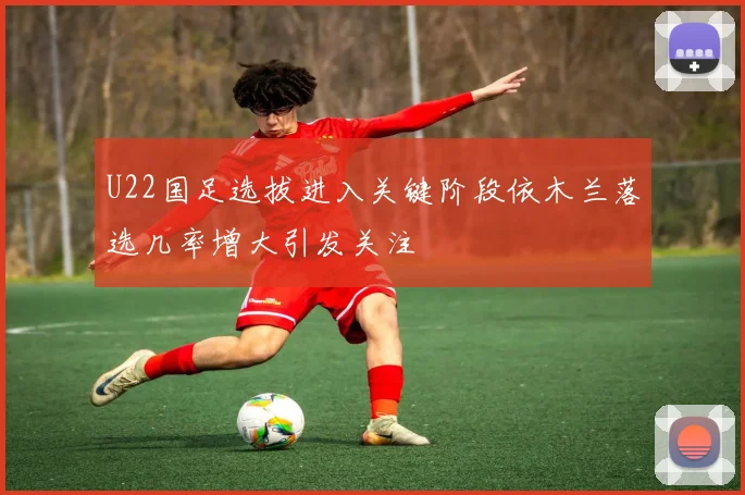 U22国足选拔进入关键阶段依木兰落选几率增大引发关注