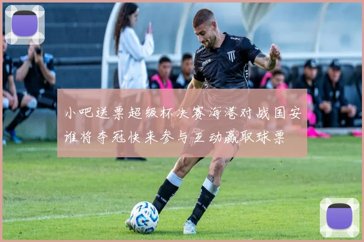 小吧送票超级杯决赛海港对战国安谁将夺冠快来参与互动赢取球票