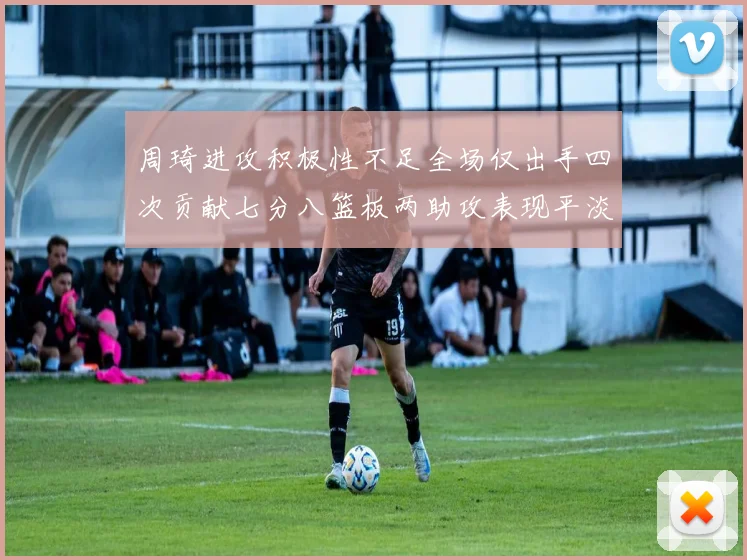 周琦进攻积极性不足全场仅出手四次贡献七分八篮板两助攻表现平淡