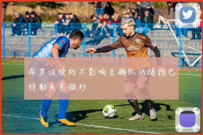 希罗谈续约不影响乐趣队记暗指巴特勒关系微妙