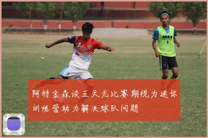 阿特金森谈五天无比赛期视为迷你训练营助力解决球队问题
