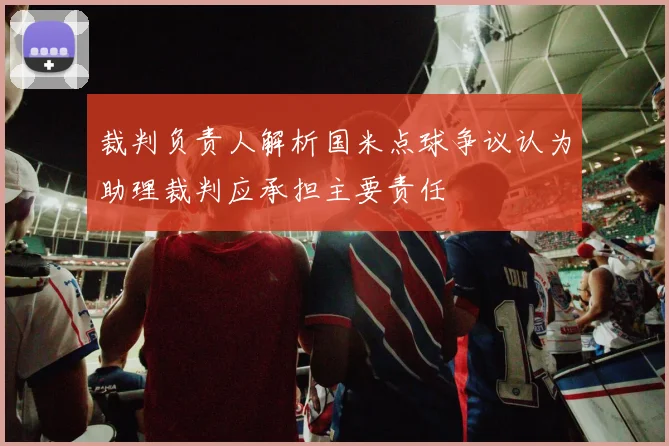 裁判负责人解析国米点球争议认为助理裁判应承担主要责任