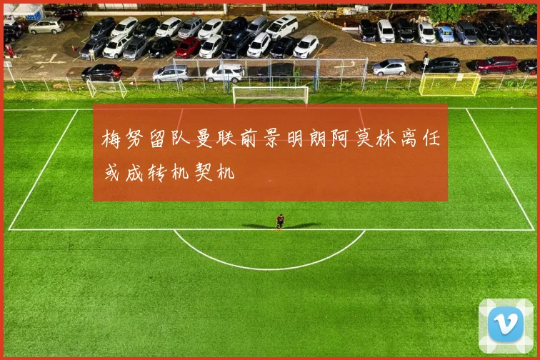梅努留队曼联前景明朗阿莫林离任或成转机契机