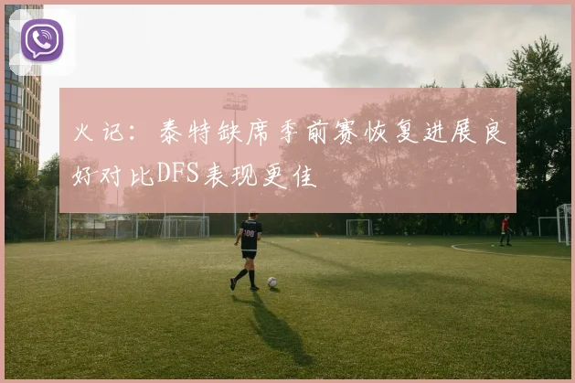 火记：泰特缺席季前赛恢复进展良好对比DFS表现更佳
