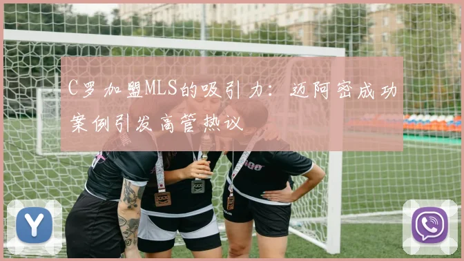 C罗加盟MLS的吸引力：迈阿密成功案例引发高管热议