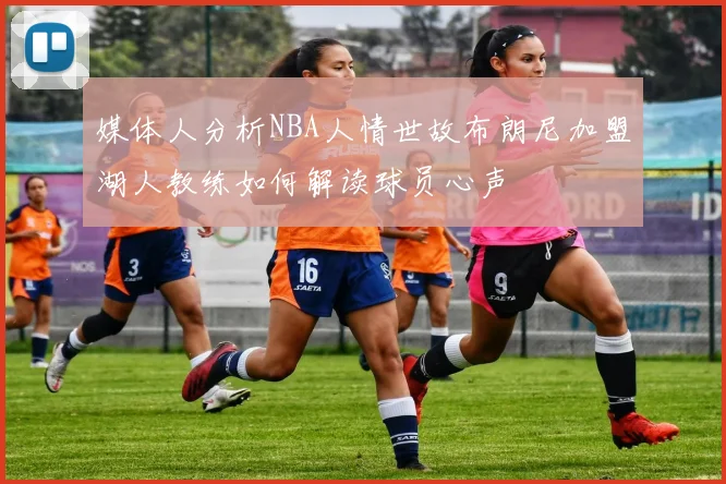媒体人分析NBA人情世故布朗尼加盟湖人教练如何解读球员心声