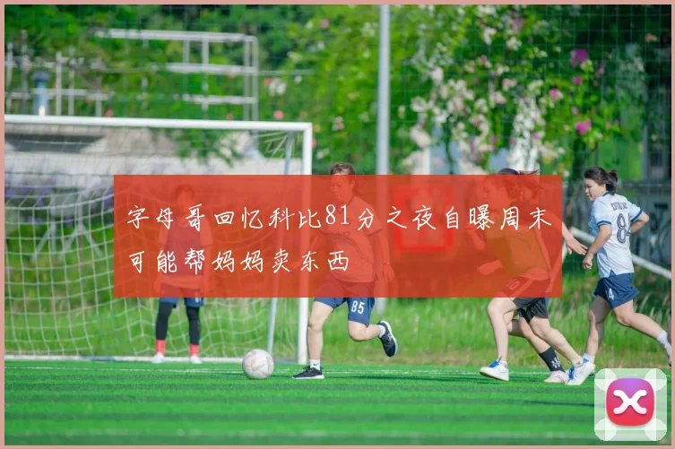 字母哥回忆科比81分之夜自曝周末可能帮妈妈卖东西