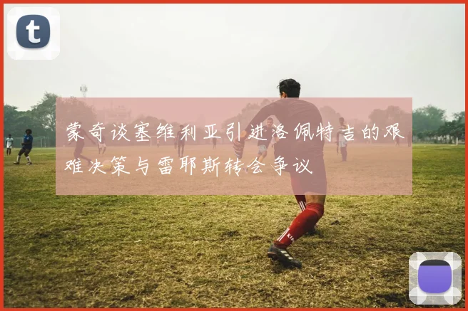 蒙奇谈塞维利亚引进洛佩特吉的艰难决策与雷耶斯转会争议