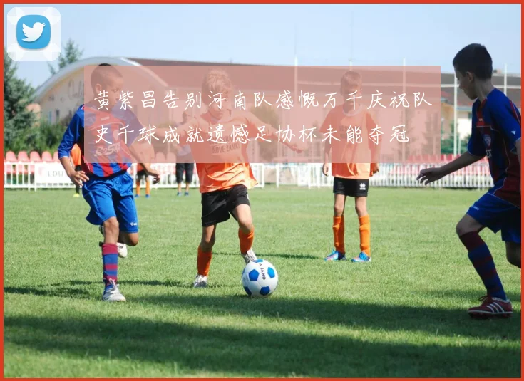 黄紫昌告别河南队感慨万千庆祝队史千球成就遗憾足协杯未能夺冠