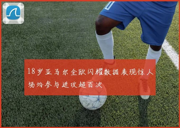 18岁亚马尔全欧闪耀数据表现惊人场均参与进攻超百次