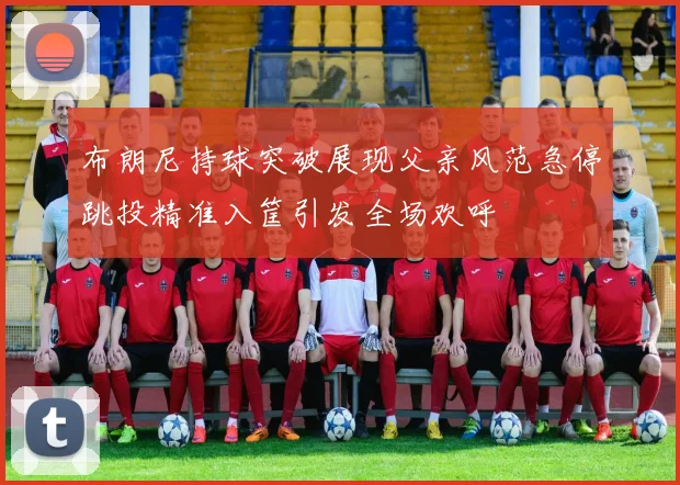 布朗尼持球突破展现父亲风范急停跳投精准入筐引发全场欢呼