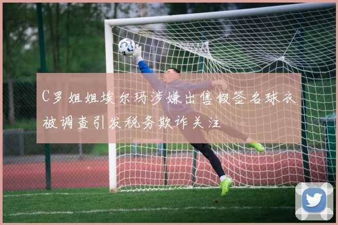 C罗姐姐埃尔玛涉嫌出售假签名球衣被调查引发税务欺诈关注