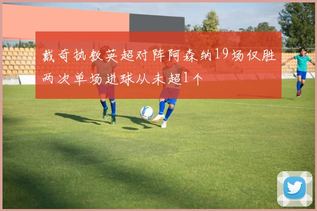 戴奇执教英超对阵阿森纳19场仅胜两次单场进球从未超1个