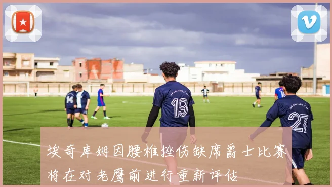 埃奇库姆因腰椎挫伤缺席爵士比赛将在对老鹰前进行重新评估