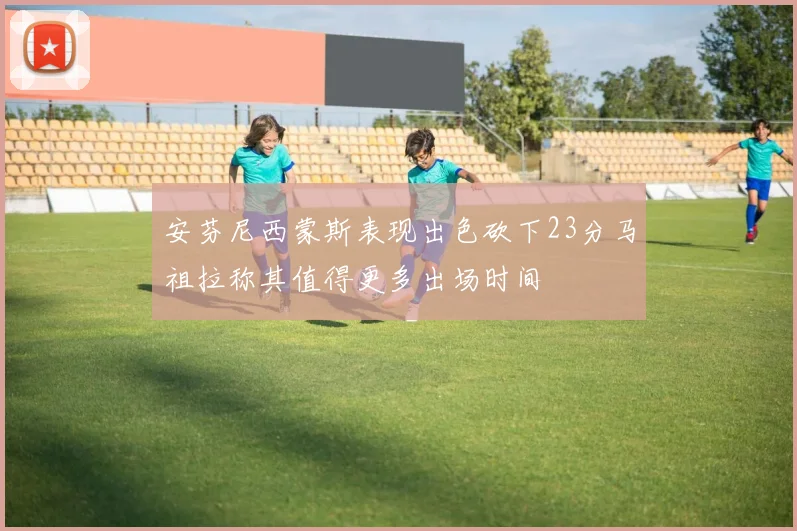 安芬尼西蒙斯表现出色砍下23分马祖拉称其值得更多出场时间