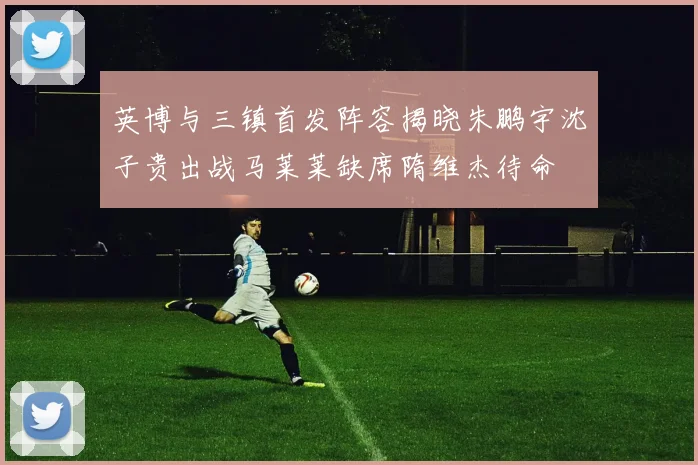 英博与三镇首发阵容揭晓朱鹏宇沈子贵出战马莱莱缺席隋维杰待命