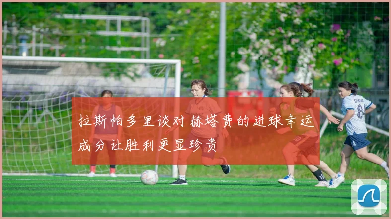 拉斯帕多里谈对赫塔费的进球幸运成分让胜利更显珍贵