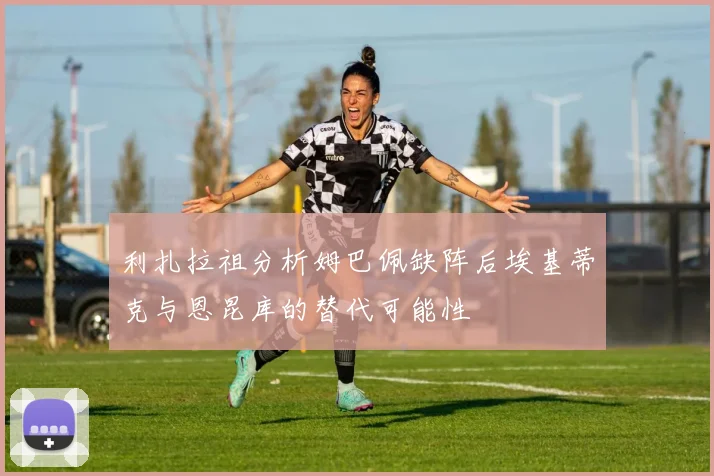 利扎拉祖分析姆巴佩缺阵后埃基蒂克与恩昆库的替代可能性