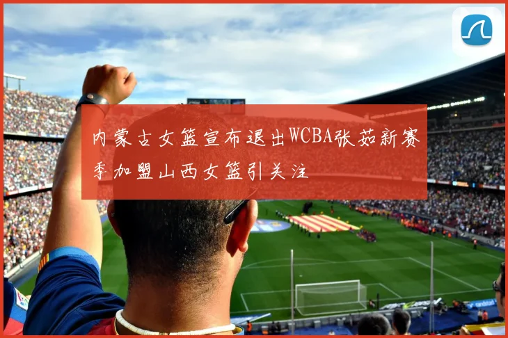 内蒙古女篮宣布退出WCBA张茹新赛季加盟山西女篮引关注