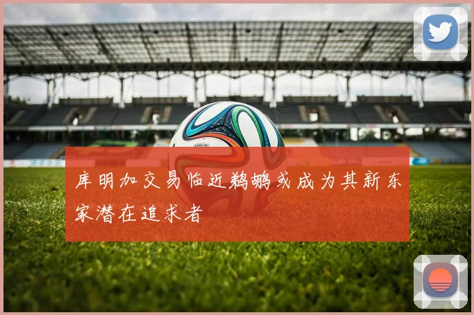 库明加交易临近鹈鹕或成为其新东家潜在追求者