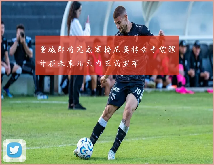 曼城即将完成塞梅尼奥转会手续预计在未来几天内正式宣布