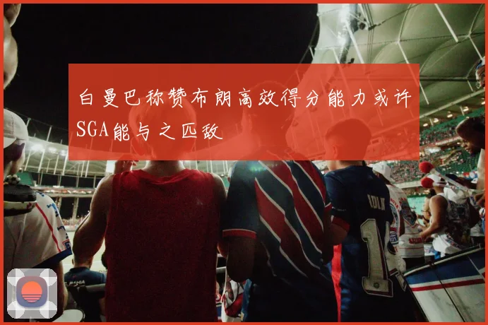 白曼巴称赞布朗高效得分能力或许SGA能与之匹敌
