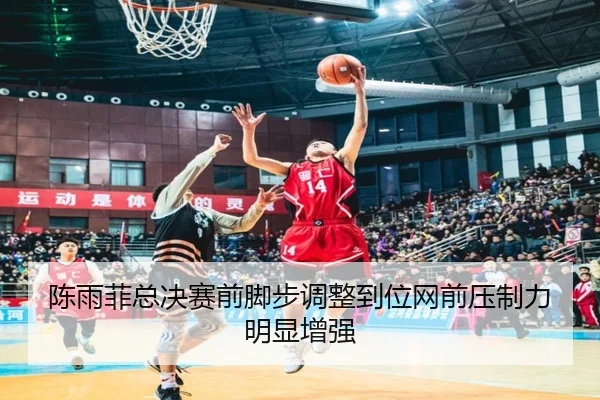 陈雨菲总决赛前脚步调整到位网前压制力明显增强